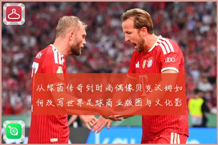 从绿茵传奇到时尚偶像贝克汉姆如何改写世界足球商业版图与文化影响