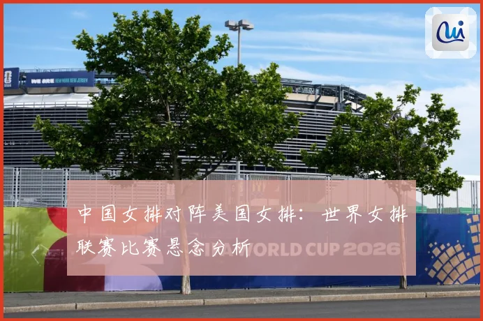 中国女排对阵美国女排：世界女排联赛比赛悬念分析