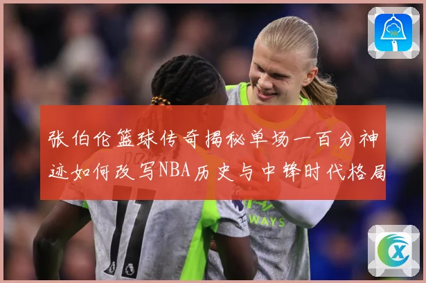 张伯伦篮球传奇揭秘单场一百分神迹如何改写NBA历史与中锋时代格局