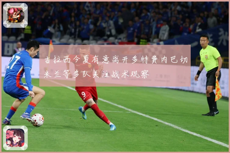 吉拉西今夏有意离开多特费内巴切米兰等多队关注战术观察