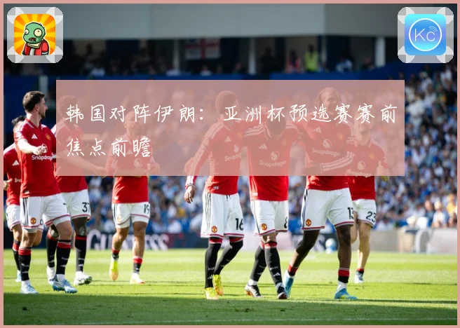 韩国对阵伊朗：亚洲杯预选赛赛前焦点前瞻