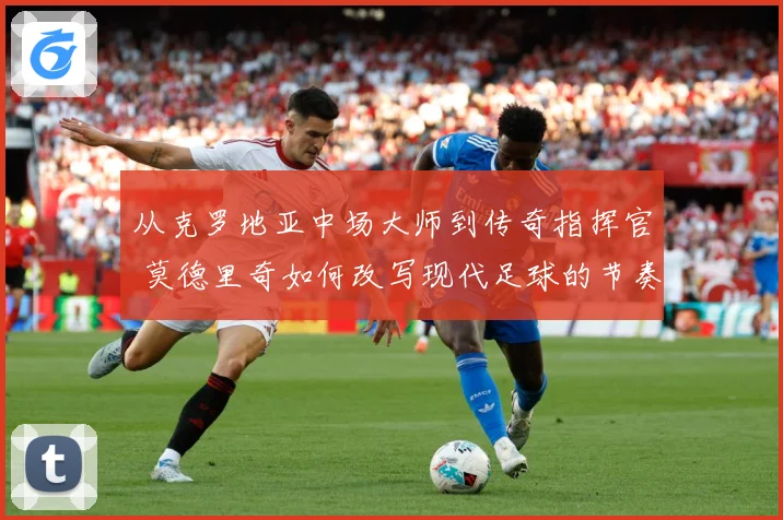 从克罗地亚中场大师到传奇指挥官 莫德里奇如何改写现代足球的节奏与荣耀之路
