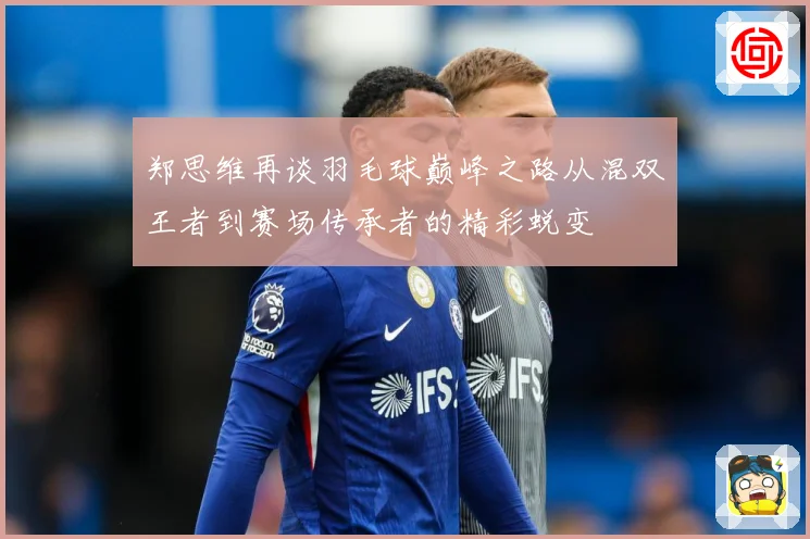 郑思维再谈羽毛球巅峰之路从混双王者到赛场传承者的精彩蜕变