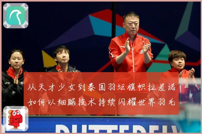 从天才少女到泰国羽坛旗帜拉差诺如何以细腻技术持续闪耀世界羽毛球赛场解析