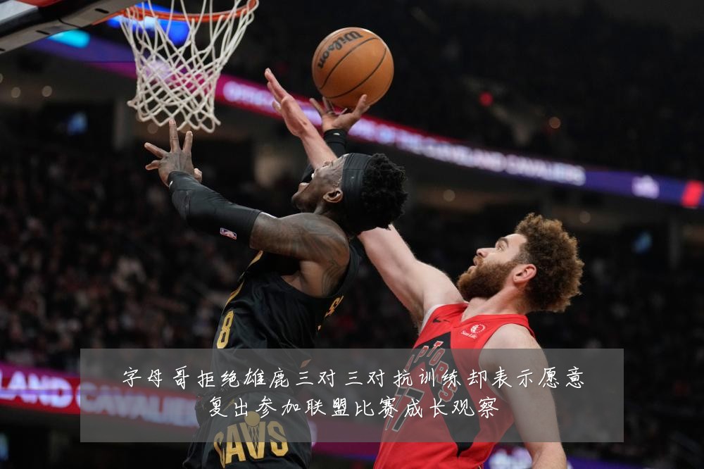 字母哥拒绝雄鹿三对三对抗训练却表示愿意复出参加联盟比赛成长观察