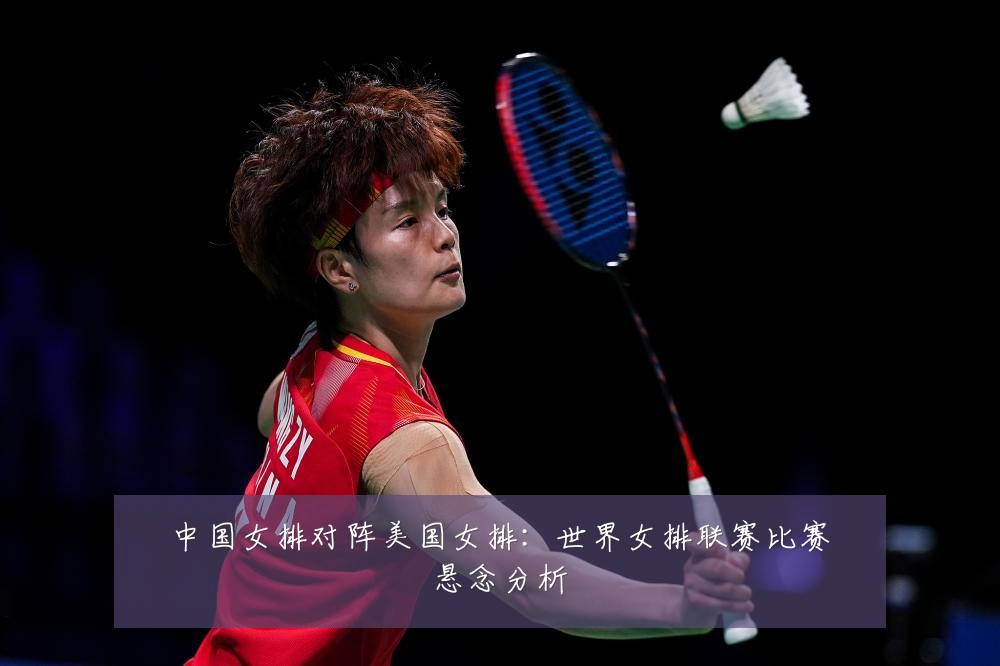 中国女排对阵美国女排：世界女排联赛比赛悬念分析